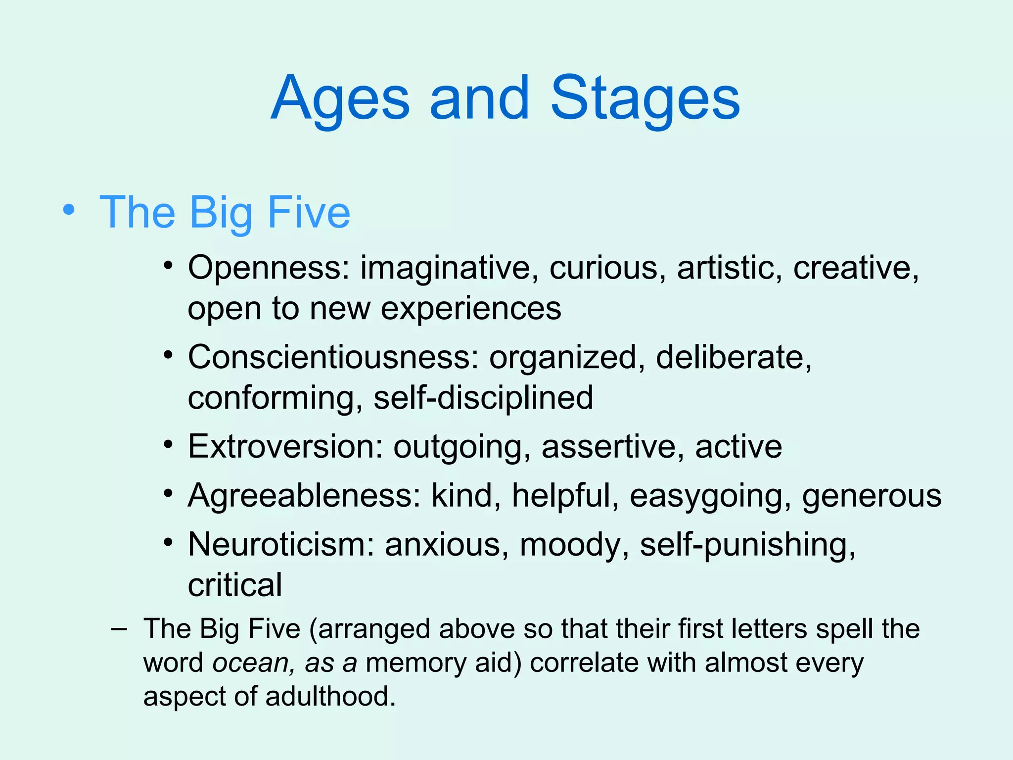 Ages and Stages
• The Big Five
      • Openness: imaginative, curious, artistic, creative,
        open to new experiences
      • Conscientiousness: organized, deliberate,
        conforming, self-disciplined
      • Extroversion: outgoing, assertive, active
      • Agreeableness: kind, helpful, easygoing, generous
      • Neuroticism: anxious, moody, self-punishing,
        critical
  – The Big Five (arranged above so that their first letters spell the
    word ocean, as a memory aid) correlate with almost every
    aspect of adulthood.
 