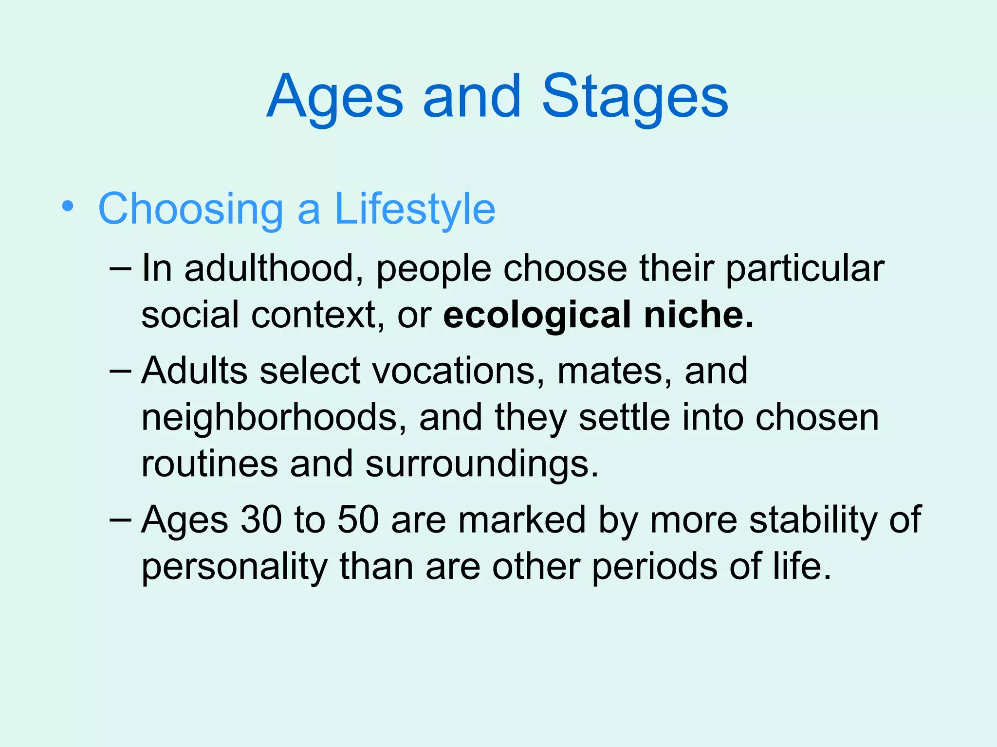 Ages and Stages
• Choosing a Lifestyle
  – In adulthood, people choose their particular
    social context, or ecological niche.
  – Adults select vocations, mates, and
    neighborhoods, and they settle into chosen
    routines and surroundings.
  – Ages 30 to 50 are marked by more stability of
    personality than are other periods of life.
 