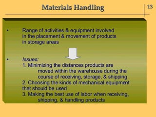 Materials Handling 13 • Range of activities & equipment involved in the placement & movement of products in storage areas • Issues:  1. Minimizing the distances products are moved within the warehouse during the  course of receiving, storage, & shipping 2. Choosing the kinds of mechanical equipment  that should be used 3. Making the best use of labor when receiving, shipping, & handling products 