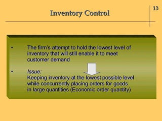 Inventory Control 13 • The firm’s attempt to hold the lowest level of inventory that will still enable it to meet customer demand • Issue:  Keeping inventory at the lowest possible level while concurrently placing orders for goods in large quantities (Economic order quantity) 