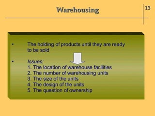 Warehousing 13 • The holding of products until they are ready  to be sold • Issues:  1. The location of warehouse facilities 2. The number of warehousing units 3. The size of the units 4. The design of the units 5. The question of ownership 