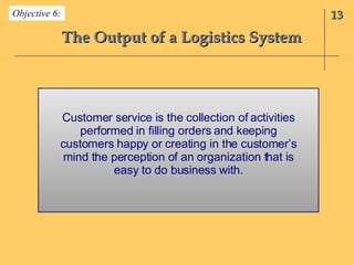 The Output of a Logistics System 13 Objective 6: Customer service is the collection of activities performed in filling orders and keeping customers happy or creating in the customer’s mind the perception of an organization that is easy to do business with. 