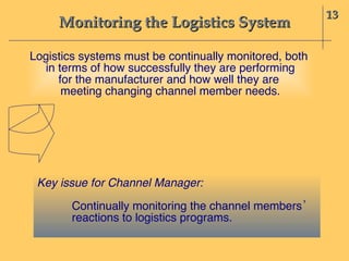 Monitoring the Logistics System 13 Logistics systems must be continually monitored, both  in terms of how successfully they are performing for the manufacturer and how well they are  meeting changing channel member needs. Key issue for Channel Manager: Continually monitoring the channel members’  reactions to logistics programs. 
