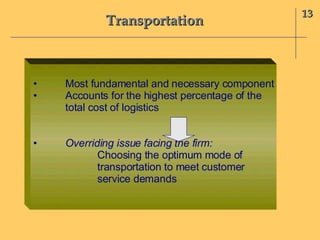 Transportation 13 • Most fundamental and necessary component • Accounts for the highest percentage of the total cost of logistics • Overriding issue facing the firm:  Choosing the optimum mode of  transportation to meet customer  service demands 