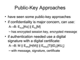 Public-Key Approaches have seen some public-key approaches if confidentiality is major concern, can use: A -> B: E KUb [Ks] || E Ks [M] has encrypted session key, encrypted message if authentication needed use a digital signature with a digital certificate: A -> B: M || E KRa [H(M)] || E KRas [T||ID A ||KU a ]  with message, signature, certificate 