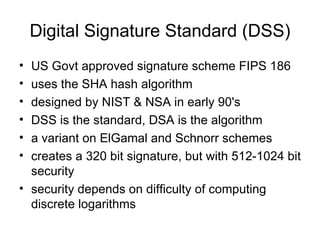 Digital Signature  Standard  (DSS) US Govt approved signature scheme FIPS 186 uses the SHA hash algorithm  designed by NIST & NSA in early 90's  DSS is the standard, DSA is the algorithm a variant on ElGamal and Schnorr schemes  creates a 320 bit signature, but with 512-1024 bit security  security depends on difficulty of computing discrete logarithms  