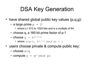 DSA Key Generation have shared global public key values (p,q,g):  a large prime  p = 2 L   where L= 512 to 1024 bits and is a multiple of 64  choose q, a 160 bit prime factor of p-1  choose  g = h (p-1)/q   where  h<p-1, h (p-1)/q  (mod p) > 1   users choose private & compute public key:  choose  x<q   compute  y = g x  (mod p)   