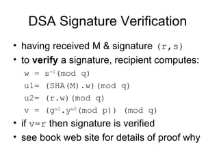 DSA Signature Verification  having received M &  signature  (r,s)   to  verify  a signature, recipient computes:  w = s -1 (mod q)  u1= (SHA(M).w)(mod q)  u2= (r.w)(mod q)  v = (g u1 .y u2 (mod p)) (mod q)  if  v=r  then signature is verified  see book web site for details of proof why 