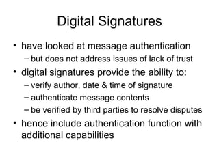 Digital Signatures have looked at  message authentication  but does not address issues of lack of trust digital signatures provide the ability to:  verify author, date & time of signature authenticate message contents  be verified by third parties to resolve disputes hence include authentication function with additional capabilities 