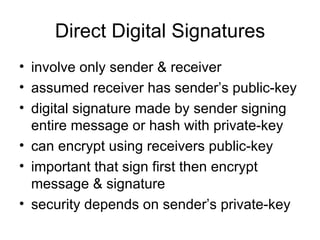 Direct Digital Signatures involve only sender & receiver assumed receiver has sender’s public-key digital signature made by sender signing entire message or hash with private-key can encrypt using receivers public-key important that sign first then encrypt message & signature security depends on sender’s private-key 