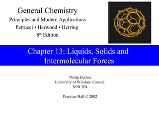 General Chemistry
Principles and Modern Applications
   Petrucci • Harwood • Herring
             8th Edition


        Chapter 13: Liquids, Solids and
            Intermolecular Forces
                             Philip Dutton
                    University of Windsor, Canada
                               N9B 3P4

                        Prentice-Hall © 2002
 