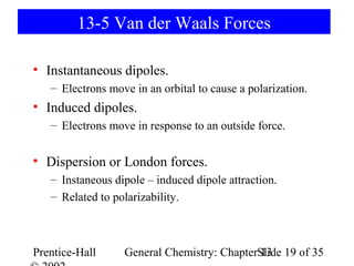13-5 Van der Waals Forces

• Instantaneous dipoles.
   – Electrons move in an orbital to cause a polarization.
• Induced dipoles.
   – Electrons move in response to an outside force.


• Dispersion or London forces.
   – Instaneous dipole – induced dipole attraction.
   – Related to polarizability.



Prentice-Hall     General Chemistry: ChapterSlide 19 of 35
                                             13
 