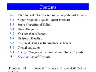 Contents
13-1   Intermolecular Forces and some Properties of Liquids
13-2   Vaporization of Liquids: Vapor Pressure
13-3   Some Properties of Solids
13-4   Phase Diagrams
13-5   Van der Waals Forces
13-6   Hydrogen Bonding
13-7   Chemical Bonds as Intermolecular Forces
13-8   Crystal structures
13-8   Energy Changes in the Formation of Ionic Crystals
       Focus on Liquid Crystals


Prentice-Hall      General Chemistry: ChapterSlide 2 of 35
                                              13
 