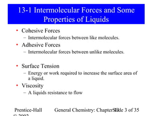13-1 Intermolecular Forces and Some
         Properties of Liquids
• Cohesive Forces
    – Intermolecular forces between like molecules.
• Adhesive Forces
    – Intermolecular forces between unlike molecules.

• Surface Tension
    – Energy or work required to increase the surface area of
      a liquid.
• Viscosity
    – A liquids resistance to flow


Prentice-Hall      General Chemistry: ChapterSlide 3 of 35
                                              13
 