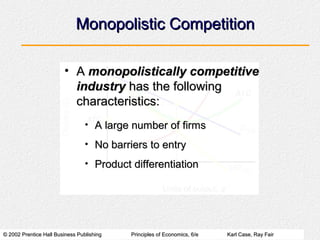 Monopolistic Competition

                        • A monopolistically competitive
                          industry has the following
                          characteristics:
                                 • A large number of firms

                                 • No barriers to entry

                                 • Product differentiation




© 2002 Prentice Hall Business Publishing   Principles of Economics, 6/e   Karl Case, Ray Fair
 