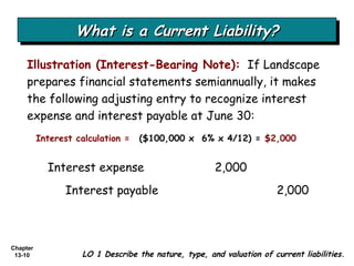 What is a Current Liability? Illustration (Interest-Bearing Note):   If Landscape prepares financial statements semiannually, it makes the following adjusting entry to recognize interest expense and interest payable at June 30: LO 1 Describe the nature, type, and valuation of current liabilities. Interest expense  2,000 Interest payable  2,000 ($100,000 x  6% x 4/12) =  $2,000 Interest calculation = 