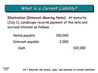 What is a Current Liability? Illustration (Interest-Bearing Note):   At maturity (July 1), Landscape records payment of the note and accrued interest as follows. LO 1 Describe the nature, type, and valuation of current liabilities. Notes payable 100,000 Interest payable  2,000 Cash  102,000 
