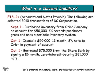 What is a Current Liability? E13-2:   (Accounts and Notes Payable)   The following are selected 2010 transactions of KC Corporation. LO 1 Describe the nature, type, and valuation of current liabilities. Sept. 1  - Purchased inventory from Orion Company on account for $50,000. KC records purchases gross and uses a periodic inventory system. Oct. 1  - Issued a $50,000, 12-month, 8% note to Orion in payment of account. Oct. 1  - Borrowed $75,000 from the Shore Bank by signing a 12-month, zero-interest-bearing $81,000 note. 