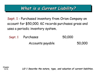 What is a Current Liability? Sept. 1  - Purchased inventory from Orion Company on account for $50,000. KC records purchases gross and uses a periodic inventory system. LO 1 Describe the nature, type, and valuation of current liabilities. Sept. 1 Purchases  50,000 Accounts payable 50,000 