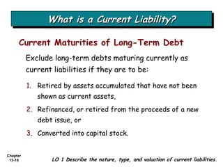 What is a Current Liability? Exclude long-term debts maturing currently as current liabilities if they are to be: Current Maturities of Long-Term Debt LO 1 Describe the nature, type, and valuation of current liabilities. 1. Retired by assets accumulated that have not been shown as current assets, 2.   Refinanced, or retired from the proceeds of a new debt issue, or 3.   Converted into capital stock. 