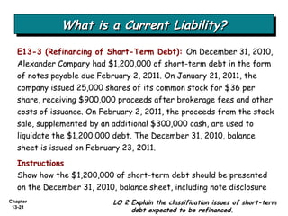 What is a Current Liability? LO 2 Explain the classification issues of short-term debt expected to be refinanced. E13-3 (Refinancing of Short-Term Debt):   On December 31, 2010, Alexander Company had $1,200,000 of short-term debt in the form of notes payable due February 2, 2011. On January 21, 2011, the company issued 25,000 shares of its common stock for $36 per share, receiving $900,000 proceeds after brokerage fees and other costs of issuance. On February 2, 2011, the proceeds from the stock sale, supplemented by an additional $300,000 cash, are used to liquidate the $1,200,000 debt. The December 31, 2010, balance sheet is issued on February 23, 2011. Instructions Show how the $1,200,000 of short-term debt should be presented on the December 31, 2010, balance sheet, including note disclosure 