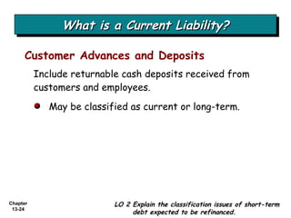 What is a Current Liability? Include returnable cash deposits received from customers and employees. Customer Advances and Deposits May be classified as current or long-term. LO 2 Explain the classification issues of short-term debt expected to be refinanced. 