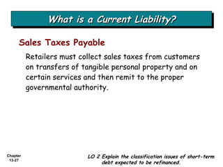 What is a Current Liability? Retailers must collect sales taxes from customers on transfers of tangible personal property and on certain services and then remit to the proper governmental authority. Sales Taxes Payable LO 2 Explain the classification issues of short-term debt expected to be refinanced. 