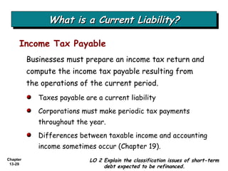 What is a Current Liability? Businesses must prepare an income tax return and compute the income tax payable resulting from the operations of the current period. Income Tax Payable Taxes payable are a current liability Corporations must make periodic tax payments throughout the year. Differences between taxable income and accounting income sometimes occur (Chapter 19). LO 2 Explain the classification issues of short-term debt expected to be refinanced. 