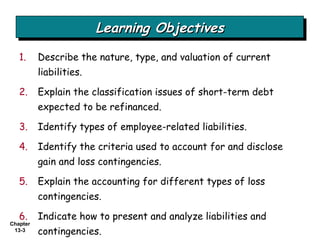 Describe the nature, type, and valuation of current liabilities. Explain the classification issues of short-term debt expected to be refinanced. Identify types of employee-related liabilities. Identify the criteria used to account for and disclose gain and loss contingencies. Explain the accounting for different types of loss contingencies. Indicate how to present and analyze liabilities and contingencies. Learning Objectives 