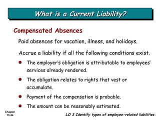 What is a Current Liability? Compensated Absences LO 3 Identify types of employee-related liabilities. Paid absences for vacation, illness, and holidays. Accrue a liability if all the following conditions exist. The employer’s obligation is attributable to employees’ services already rendered. The obligation relates to rights that vest or accumulate. Payment of the compensation is probable. The amount can be reasonably estimated. 