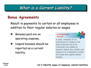 What is a Current Liability? Bonus Agreements LO 3 Identify types of employee-related liabilities. Result in payments to certain or all employees in addition to their regular salaries or wages. Bonuses paid are an operating expense. Unpaid bonuses should be reported as a current liability.  