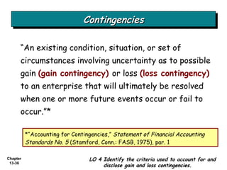 Contingencies “ An existing condition, situation, or set of circumstances involving uncertainty as to possible gain  (gain contingency)   or loss  (loss contingency)   to an enterprise that will ultimately be resolved when one or more future events occur or fail to occur.”* *“Accounting for Contingencies,”  Statement of Financial Accounting Standards No. 5  (Stamford, Conn.: FASB, 1975), par. 1 LO 4 Identify the criteria used to account for and disclose gain and loss contingencies. 