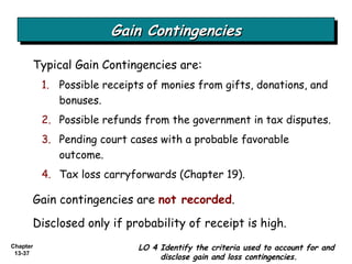 Gain Contingencies Typical Gain Contingencies are: Possible receipts of monies from gifts, donations, and bonuses. Possible refunds from the government in tax disputes. Pending court cases with a probable favorable outcome. Tax loss carryforwards (Chapter 19). LO 4 Identify the criteria used to account for and disclose gain and loss contingencies. Gain contingencies are  not recorded . Disclosed only if probability of receipt is high. 