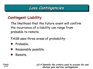Loss Contingencies LO 4 Identify the criteria used to account for and disclose gain and loss contingencies. The likelihood that the future event will confirm the incurrence of a liability can range from probable to remote. Contingent Liability FASB uses three areas of probability: Probable. Reasonably possible. Remote. 