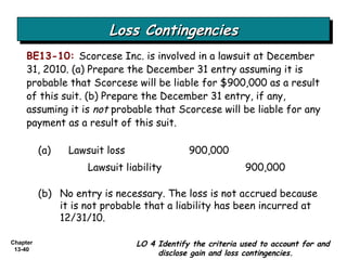Loss Contingencies BE13-10:   Scorcese Inc. is involved in a lawsuit at December 31, 2010. (a) Prepare the December 31 entry assuming it is probable that Scorcese will be liable for $900,000 as a result of this suit. (b) Prepare the December 31 entry, if any, assuming it is  not  probable that Scorcese will be liable for any payment as a result of this suit. (a) Lawsuit loss  900,000 Lawsuit liability 900,000 LO 4 Identify the criteria used to account for and disclose gain and loss contingencies. (b) No entry is necessary. The loss is not accrued because it is not probable that a liability has been incurred at 12/31/10. 