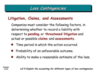 Loss Contingencies Companies must consider the following factors, in determining whether to record a liability with respect to  pending  or  threatened   litigation  and actual or possible  claims   and  assessments . Litigation, Claims, and Assessments Time period in which the action occurred. Probability of an unfavorable outcome. Ability to make a reasonable estimate of the loss. LO 5 Explain the accounting for different types of loss contingencies. 