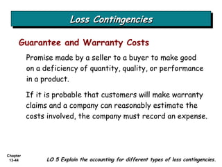Loss Contingencies Promise made by a seller to a buyer to make good on a deficiency of quantity, quality, or performance in a product. Guarantee and Warranty Costs If it is probable that customers will make warranty claims and a company can reasonably estimate the costs involved, the company must record an expense. LO 5 Explain the accounting for different types of loss contingencies. 