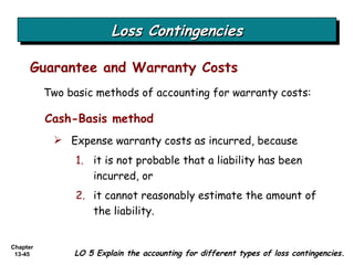 Loss Contingencies Guarantee and Warranty Costs LO 5 Explain the accounting for different types of loss contingencies. Two basic methods of accounting for warranty costs: Cash-Basis method Expense warranty costs as incurred, because it is not probable that a liability has been incurred, or it cannot reasonably estimate the amount of the liability. 