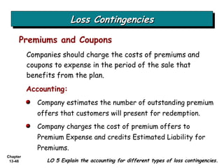 Loss Contingencies Companies should charge the costs of premiums and coupons to expense in the period of the sale that benefits from the plan. Premiums and Coupons Accounting: Company estimates the number of outstanding premium offers that customers will present for redemption.  Company charges the cost of premium offers to Premium Expense and credits Estimated Liability for Premiums. LO 5 Explain the accounting for different types of loss contingencies. 
