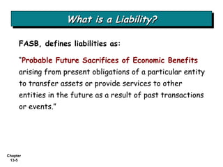 What is a Liability? FASB, defines liabilities   as:  “ Probable Future Sacrifices of Economic Benefits  arising from present obligations of a particular entity to transfer assets or provide services to other entities in the future as a result of past transactions or events.” 