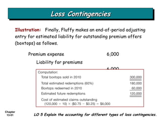 Loss Contingencies Illustration:  Finally, Fluffy makes an end-of-period adjusting entry for estimated liability for outstanding premium offers (boxtops) as follows. Premium expense 6,000 Liability for premiums 6,000 LO 5 Explain the accounting for different types of loss contingencies. 