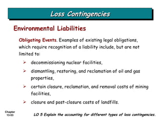 Loss Contingencies Environmental Liabilities LO 5 Explain the accounting for different types of loss contingencies. Obligating Events . Examples of existing legal obligations, which require recognition of a liability include, but are not limited to: decommissioning nuclear facilities, dismantling, restoring, and reclamation of oil and gas properties, certain closure, reclamation, and removal costs of mining facilities, closure and post-closure costs of landfills. 