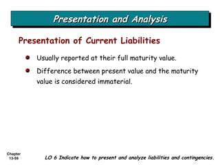Presentation and Analysis Presentation of Current Liabilities Usually reported at their full maturity value. Difference between present value and the maturity value is considered immaterial. LO 6 Indicate how to present and analyze liabilities and contingencies. 