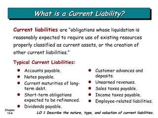 What is a Current Liability? Current liabilities   are “obligations whose liquidation is reasonably expected to require use of existing resources properly classified as current assets, or the creation of other current liabilities.” Typical Current Liabilities: Accounts payable. Notes payable. Current maturities of long-term debt. Short-term obligations expected to be refinanced. Dividends payable. Customer advances and deposits. Unearned revenues. Sales taxes payable. Income taxes payable. Employee-related liabilities. LO 1 Describe the nature, type, and valuation of current liabilities. 