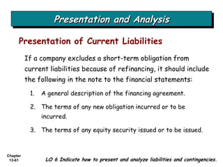 Presentation and Analysis Presentation of Current Liabilities LO 6 Indicate how to present and analyze liabilities and contingencies. If a company excludes a short-term obligation from current liabilities because of refinancing, it should include the following in the note to the financial statements: A general description of the financing agreement. The terms of any new obligation incurred or to be incurred. The terms of any equity security issued or to be issued. 
