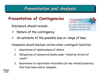 Presentation and Analysis Companies should disclose certain other contingent liabilities. Guarantees of indebtedness of others. Obligations of commercial banks under “stand-by letters of credit.” Guarantees to repurchase receivables (or any related property) that have been sold or assigned. Presentation of Contingencies Disclosure should include: Nature of the contingency. An estimate of the possible loss or range of loss.  