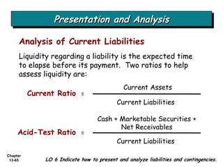 Presentation and Analysis Analysis of Current Liabilities LO 6 Indicate how to present and analyze liabilities and contingencies. Liquidity regarding a liability is the expected time to elapse before its payment.  Two ratios to help assess liquidity are: Current Assets Current Liabilities  Current Ratio = Cash + Marketable Securities + Net Receivables Current Liabilities  Acid-Test Ratio = 