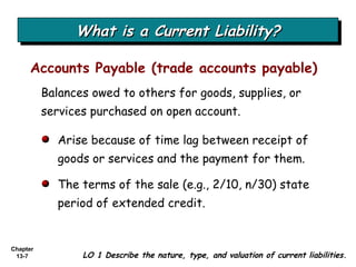 What is a Current Liability? Balances owed to others for goods, supplies, or services purchased on open account. Accounts Payable (trade accounts payable) LO 1 Describe the nature, type, and valuation of current liabilities. Arise because of time lag between receipt of goods or services and the payment for them.  The terms of the sale (e.g., 2/10, n/30) state period of extended credit. 