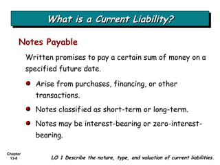 What is a Current Liability? Written promises to pay a certain sum of money on a specified future date. Notes Payable LO 1 Describe the nature, type, and valuation of current liabilities. Arise from purchases, financing, or other transactions. Notes classified as short-term or long-term. Notes may be interest-bearing or zero-interest-bearing. 