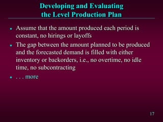 17
Developing and Evaluating
the Level Production Plan
 Assume that the amount produced each period is
constant, no hirings or layoffs
 The gap between the amount planned to be produced
and the forecasted demand is filled with either
inventory or backorders, i.e., no overtime, no idle
time, no subcontracting
 . . . more
 